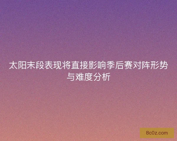 太阳末段表现将直接影响季后赛对阵形势与难度分析