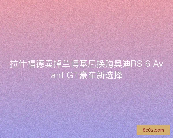 拉什福德卖掉兰博基尼换购奥迪RS 6 Avant GT豪车新选择