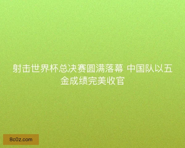 射击世界杯总决赛圆满落幕 中国队以五金成绩完美收官