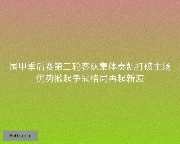 围甲季后赛第二轮客队集体奏凯打破主场优势掀起争冠格局再起新波