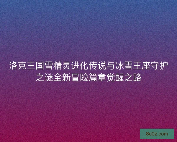 洛克王国雪精灵进化传说与冰雪王座守护之谜全新冒险篇章觉醒之路