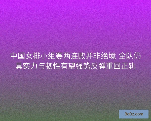 中国女排小组赛两连败并非绝境 全队仍具实力与韧性有望强势反弹重回正轨