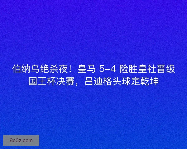 伯纳乌绝杀夜！皇马 5-4 险胜皇社晋级国王杯决赛，吕迪格头球定乾坤