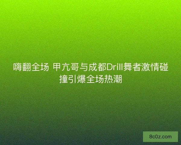 嗨翻全场 甲亢哥与成都Drill舞者激情碰撞引爆全场热潮