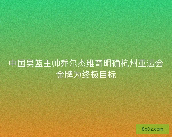 中国男篮主帅乔尔杰维奇明确杭州亚运会金牌为终极目标