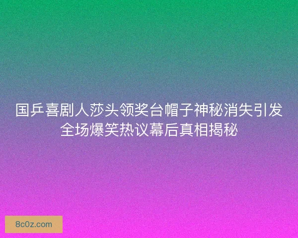 国乒喜剧人莎头领奖台帽子神秘消失引发全场爆笑热议幕后真相揭秘
