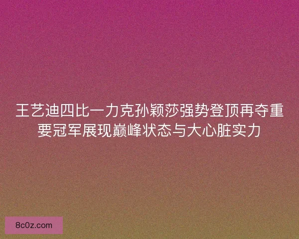 王艺迪四比一力克孙颖莎强势登顶再夺重要冠军展现巅峰状态与大心脏实力