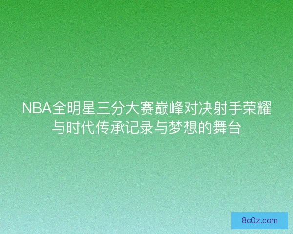 NBA全明星三分大赛巅峰对决射手荣耀与时代传承记录与梦想的舞台