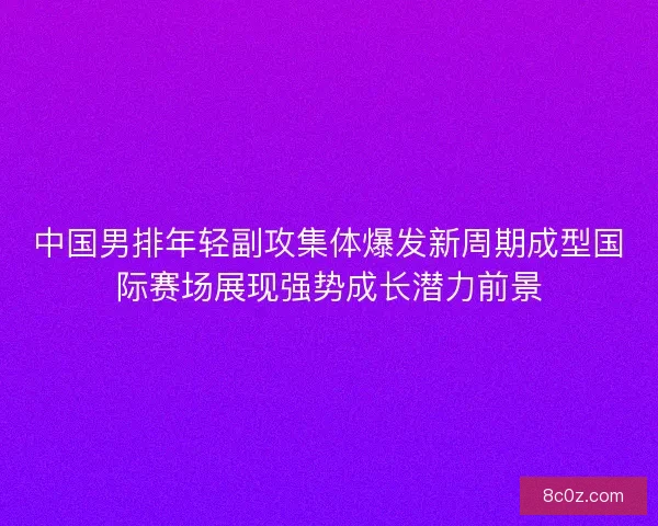 中国男排年轻副攻集体爆发新周期成型国际赛场展现强势成长潜力前景